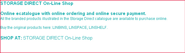 STORAGE  DIRECT branded catalogue is available to view online, request printed version or online shop. Bar and Sheet Storage, Cantilever Racking & Shelving, Conveyors, Garment Racking, Live Storage, Mesh / Steel Products, Pallet Racking , Rack Protection Systems, Scales, Document Storage, Hygienic Static & Mobile Racking, Longspan Shelving, Metro & Economy Wire Shelving, Clearview Linbins, Coloured Linbins, Louvre Panels, Grey Linbins, Linbin Trays, Tilt Bins, Viewfinder Storage Cabinets, Visible Storage Cabinets, Pallets, Hypacages, Euro Containers, Security Containers, Transit Dollies, Drawer Cabinets, Engineers Bench, Engineers Cabinets, Linspace Benches, Matting, Tool Chests, Tool Storage, Van Systems, Trolleys, Bin Cabinets, Linbin Cabinets, Cloakroom Benches, Engineers Cupboards, Sliding Door Cupboards, Lockers, Wire Mesh Storage,  Drawing Storage, Filing Cabinets, Industrial Chairs, Key Cabinets, Label Printers, Partitioning,  Safes, Bins, Dustbins, Hazardous Cabinets, IBC Stations & Pallets, Polysafe Depots, Spillage Response Kits, Static Storage Bins, Wheelies, Access Platform , Access Ramps, Kick Steps, Mobile Steps, Sack & Hand Trucks, Step Trolleys, Tray Trolleys and Wire Trolleys.